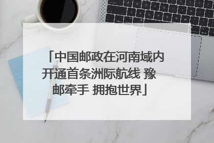 中国邮政在河南域内开通首条洲际航线 豫邮牵手 拥抱世界
