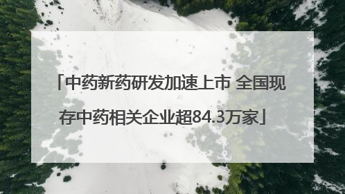 中药新药研发加速上市 全国现存中药相关企业超84.3万家