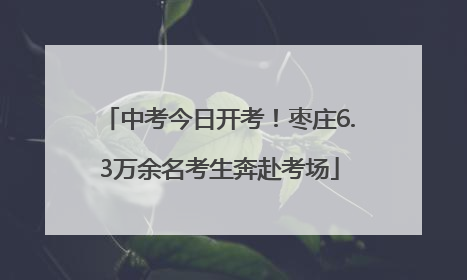 中考今日开考！枣庄6.3万余名考生奔赴考场