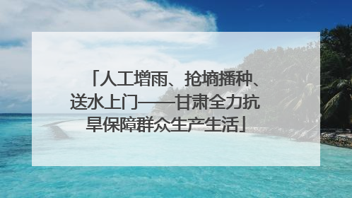 人工增雨、抢墒播种、送水上门——甘肃全力抗旱保障群众生产生活