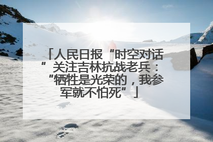 人民日报“时空对话”关注吉林抗战老兵：“牺牲是光荣的，我参军就不怕死”