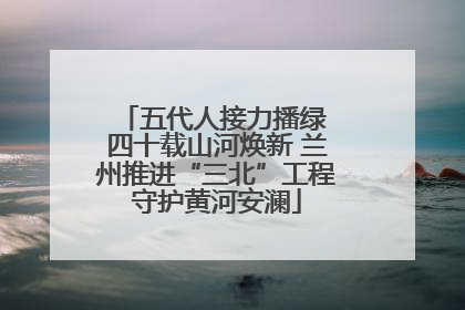 五代人接力播绿 四十载山河焕新 兰州推进“三北”工程守护黄河安澜
