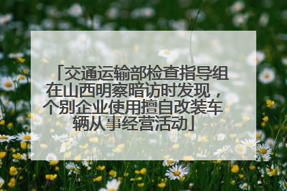 交通运输部检查指导组在山西明察暗访时发现，个别企业使用擅自改装车辆从事经营活动