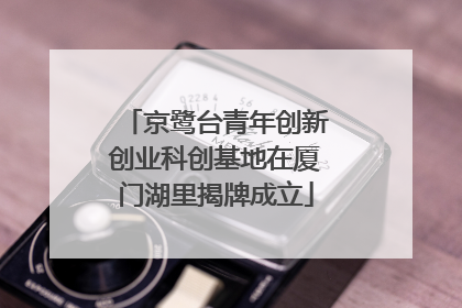 京鹭台青年创新创业科创基地在厦门湖里揭牌成立