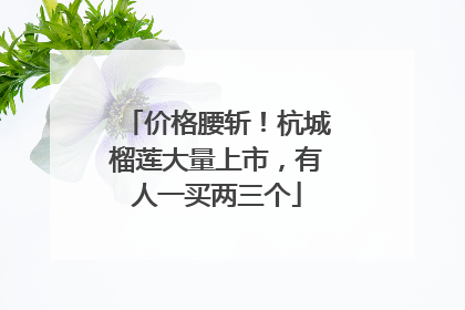 价格腰斩！杭城榴莲大量上市，有人一买两三个