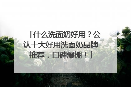 什么洗面奶好用？公认十大好用洗面奶品牌推荐，口碑爆棚！