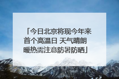 今日北京将现今年来首个高温日 天气晴朗暖热需注意防暑防晒