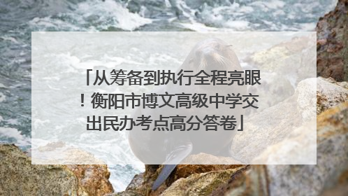 从筹备到执行全程亮眼！衡阳市博文高级中学交出民办考点高分答卷