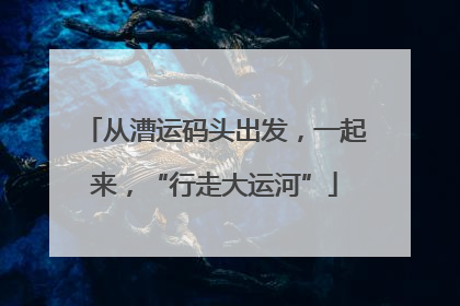从漕运码头出发，一起来，“行走大运河”