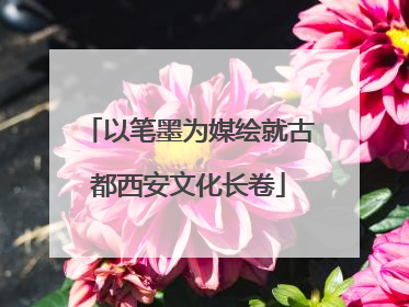 以笔墨为媒绘就古都西安文化长卷