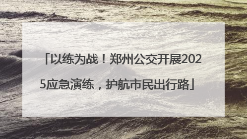 以练为战！郑州公交开展2025应急演练，护航市民出行路
