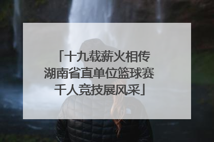 十九载薪火相传 湖南省直单位篮球赛千人竞技展风采