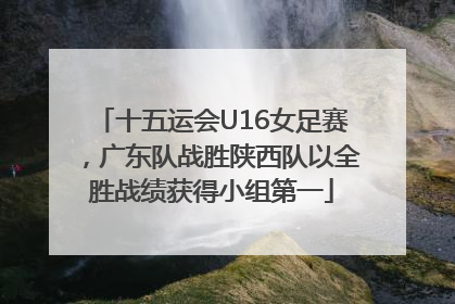 十五运会U16女足赛，广东队战胜陕西队以全胜战绩获得小组第一