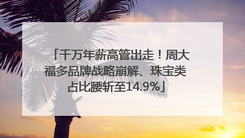 千万年薪高管出走！周大福多品牌战略崩解、珠宝类占比腰斩至14.9%