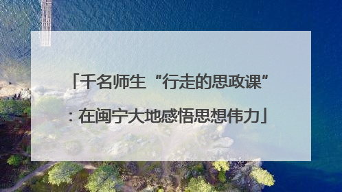 千名师生“行走的思政课”：在闽宁大地感悟思想伟力