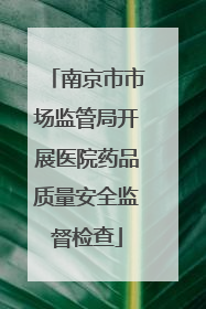 南京市市场监管局开展医院药品质量安全监督检查