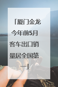 厦门金龙今年前5月客车出口销量居全国第一