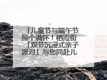 儿童节与端午节撞个满怀！栖霞街「双节沉浸式亲子派对」与您同赴儿时之约