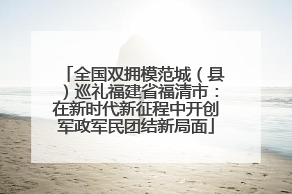 全国双拥模范城（县）巡礼福建省福清市：在新时代新征程中开创军政军民团结新局面