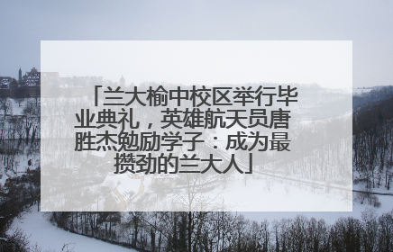 兰大榆中校区举行毕业典礼，英雄航天员唐胜杰勉励学子：成为最攒劲的兰大人