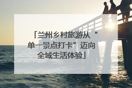 兰州乡村旅游从“单一景点打卡”迈向全域生活体验