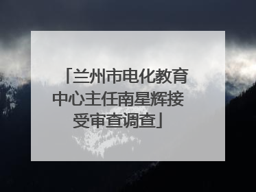 兰州市电化教育中心主任南星辉接受审查调查