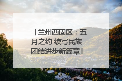 兰州西固区：五月之约 续写民族团结进步新篇章