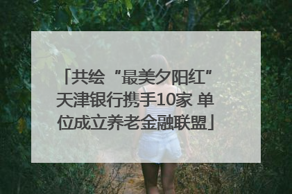 共绘“最美夕阳红” 天津银行携手10家 单位成立养老金融联盟