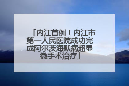 内江首例！内江市第一人民医院成功完成阿尔茨海默病超显微手术治疗
