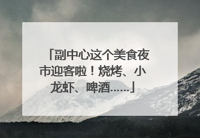 副中心这个美食夜市迎客啦！烧烤、小龙虾、啤酒……