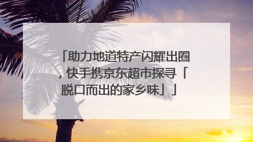 助力地道特产闪耀出圈，快手携京东超市探寻「脱口而出的家乡味」