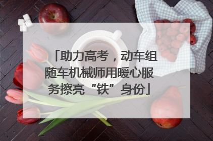 助力高考，动车组随车机械师用暖心服务擦亮“铁”身份