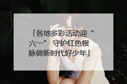 各地多彩活动迎“六一” 守护红色根脉做新时代好少年