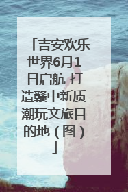 吉安欢乐世界6月1日启航 打造赣中新质潮玩文旅目的地（图）