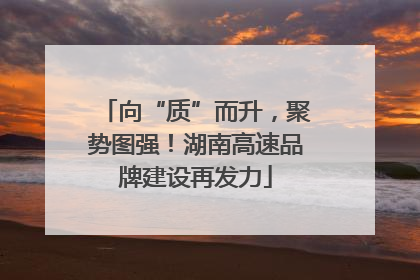 向“质”而升，聚势图强！湖南高速品牌建设再发力