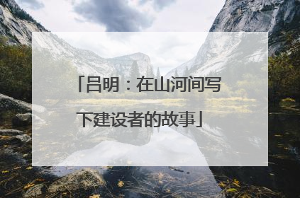 吕明：在山河间写下建设者的故事