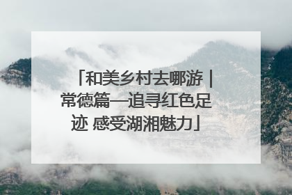 和美乡村去哪游｜常德篇—追寻红色足迹 感受湖湘魅力