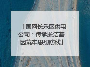 国网长乐区供电公司：传承廉洁基因筑牢思想防线