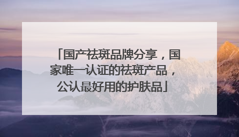 国产祛斑品牌分享，国家唯一认证的祛斑产品，公认最好用的护肤品