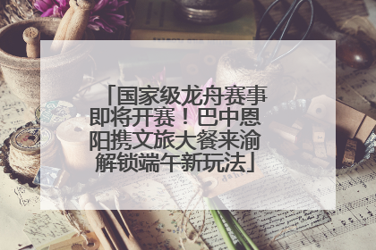 国家级龙舟赛事即将开赛！巴中恩阳携文旅大餐来渝解锁端午新玩法