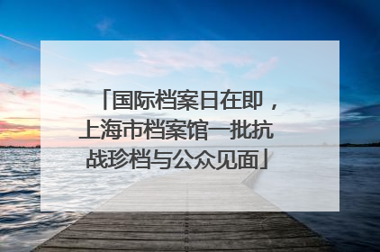 国际档案日在即，上海市档案馆一批抗战珍档与公众见面