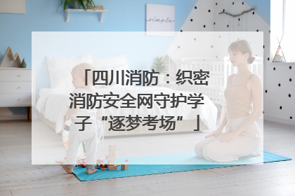四川消防：织密消防安全网守护学子“逐梦考场”