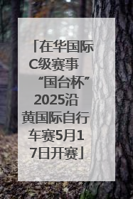 在华国际C级赛事 “国台杯”2025沿黄国际自行车赛5月17日开赛