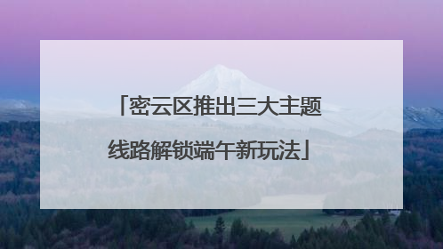 密云区推出三大主题线路解锁端午新玩法