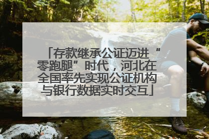 存款继承公证迈进“零跑腿”时代，河北在全国率先实现公证机构与银行数据实时交互