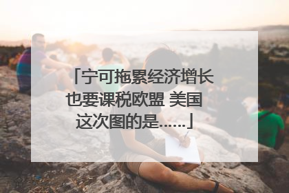 宁可拖累经济增长也要课税欧盟 美国这次图的是……