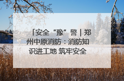 安全“豫”警｜郑州中原消防：消防知识进工地 筑牢安全“防火墙”