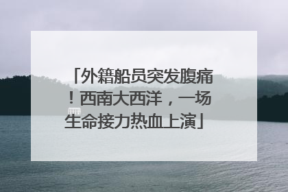 外籍船员突发腹痛！西南大西洋，一场生命接力热血上演