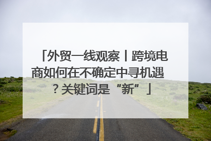 外贸一线观察丨跨境电商如何在不确定中寻机遇？关键词是“新”