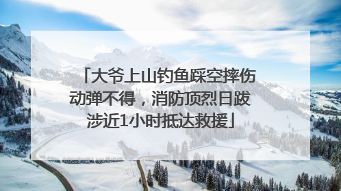 大爷上山钓鱼踩空摔伤动弹不得，消防顶烈日跋涉近1小时抵达救援